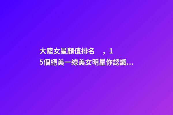 大陸女星顏值排名，15個絕美一線美女明星你認識幾個-第1張-觀點-玄機派